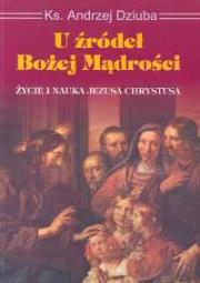 U źródeł Bożej mądrości Życie i nauka Jezusa Chrystusa. Autor: Dziuba Andrzej Franciszek. Dadada.pl Okładka książki U źródeł Bożej mądrości Życie i nauka Jezusa Chrystusa