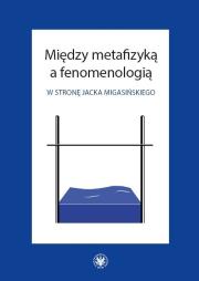 Okładka książki Między metafizyką a fenomenologią. W stronę Jacka Migasińskiego