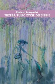 Trzeba tulić życie do siebie. Autor: Szczepaniak Mariusz. Dadada.pl Okładka książki Trzeba tulić życie do siebie