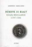 Okładka książki Henryk III Biały Książę Wrocławski 1247-1266